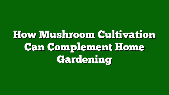 How Mushroom Cultivation Can Complement Home Gardening